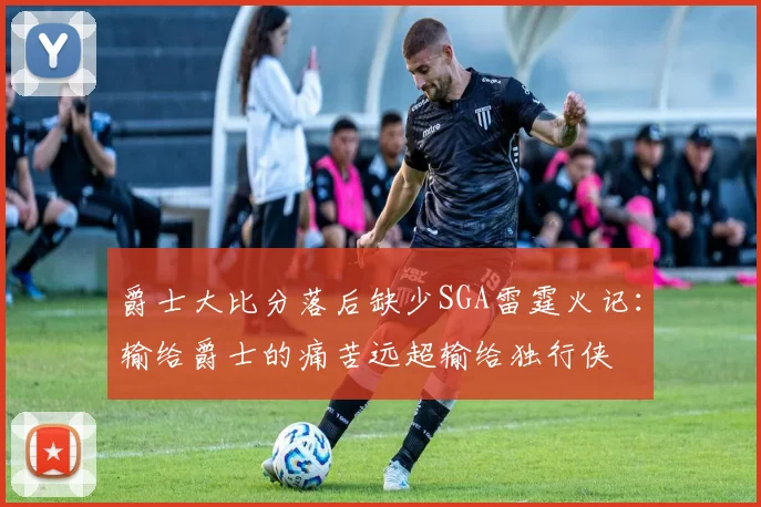 爵士大比分落后缺少SGA雷霆火记：输给爵士的痛苦远超输给独行侠