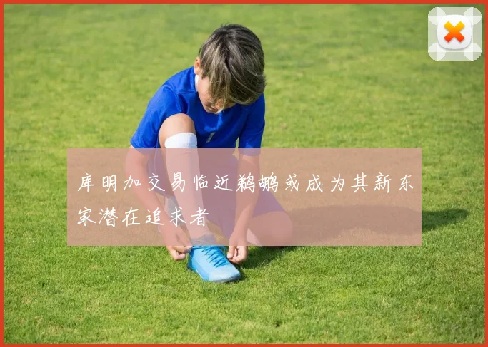 库明加交易临近鹈鹕或成为其新东家潜在追求者