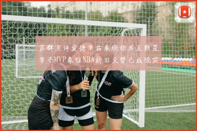 苏群点评爱德华兹表现称其五颗星华子MVP象征NBA新旧交替已成现实