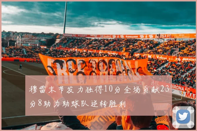 穆雷末节发力独得10分全场贡献23分8助力助球队逆转胜利