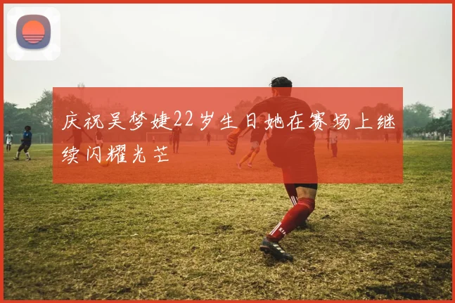 庆祝吴梦婕22岁生日她在赛场上继续闪耀光芒