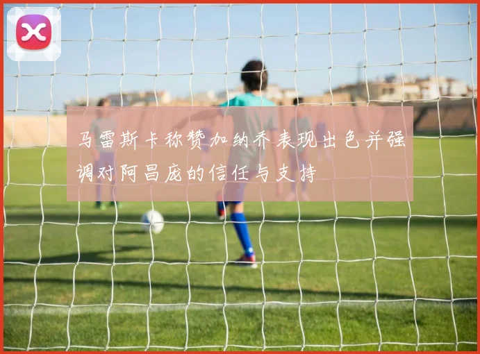 马雷斯卡称赞加纳乔表现出色并强调对阿昌庞的信任与支持
