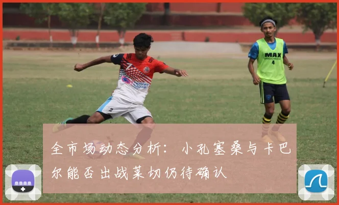 全市场动态分析：小孔塞桑与卡巴尔能否出战莱切仍待确认