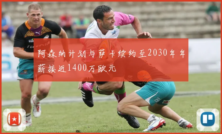 阿森纳计划与萨卡续约至2030年年薪接近1400万欧元