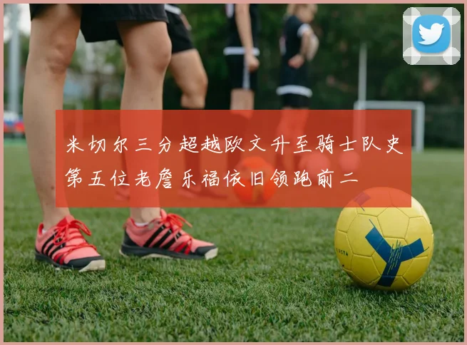 米切尔三分超越欧文升至骑士队史第五位老詹乐福依旧领跑前二