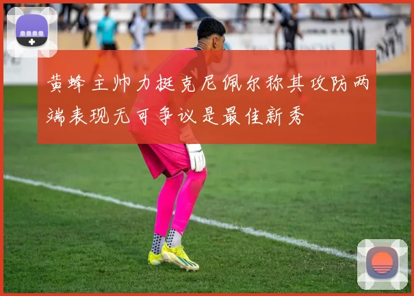 黄蜂主帅力挺克尼佩尔称其攻防两端表现无可争议是最佳新秀