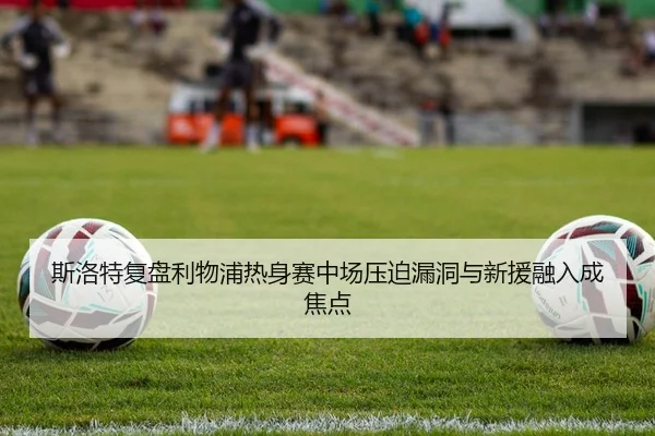 斯洛特复盘利物浦热身赛中场压迫漏洞与新援融入成焦点